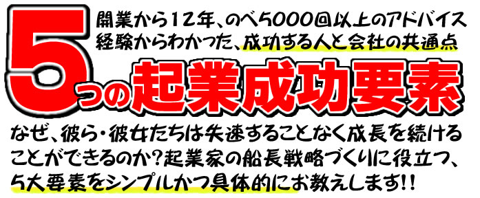 開業から12年、のべ5000回以上のアドバイス経験からわかった、成功する人と会社の共通点　5つの起業成功要素　なぜ、彼ら・彼女たちは失速することなく成長を続けることができるのか？起業家の船長戦略づくりに役立つ、5大要素をシンプルかつ具体的にお教えします！