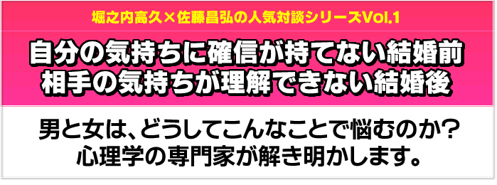 堀之内高久×佐藤昌弘の人気対談シリーズVol.1　自分の気持ちに確信が持てない結婚前、相手の気持ちが理解できない結婚後　男と女は、どうしてこんなことで悩むのか？心理学の専門家が解き明かします。