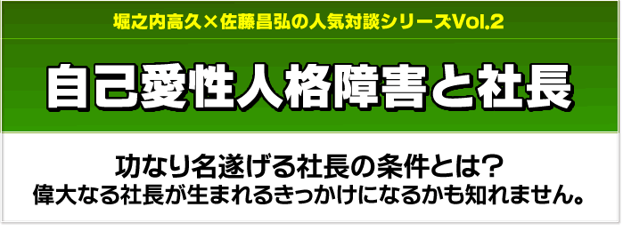 堀之内高久×佐藤昌弘の人気対談シリーズVol.2　自己愛性人格障害と社長　功なり名遂げる社長の条件とは？偉大なる社長が生まれるきっかけになるかも知れません。