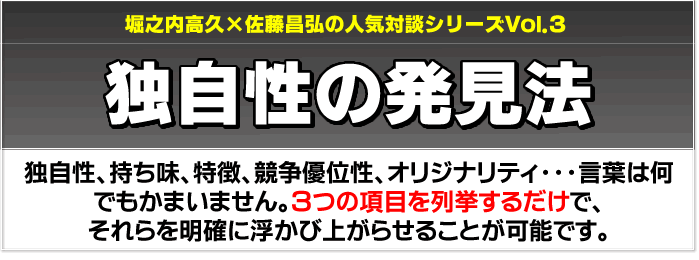 堀之内高久×佐藤昌弘の人気対談シリーズVol.3　独自性の発見法　独自性、持ち味、特徴、競争優位性、オリジナリティ…言葉は何でも構いません。3つの項目を列挙するだけで、それらを明確に浮かび上がらせることが可能です。