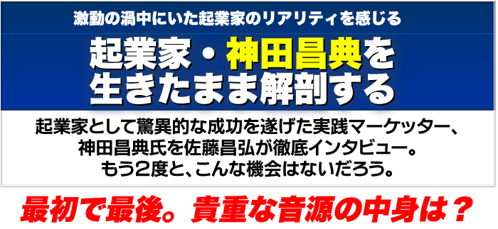 激動の渦中にいた起業家のリアリティを感じる　起業家・神田昌典を生きたまま解剖する　起業家として驚異的な成功を遂げた実践マーケッター。神田昌典氏を佐藤昌弘が徹底インタビュー。