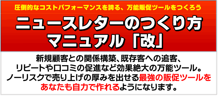 圧倒的なコストパフォーマンスを誇る、万能販促ツールをつくろう　ニュースレターのつくり方マニュアル「改」　新規顧客との関係構築、既存客への追客、リピートや口コミの促進など効果絶大の万能ツール。ノーリスクで売り上げの厚みを出せる最強の販促ツールをあなたも自力で作れるようになります。